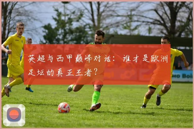 英超与西甲巅峰对话：谁才是欧洲足坛的真正王者？