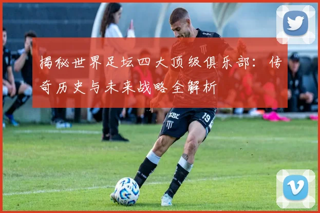 揭秘世界足坛四大顶级俱乐部：传奇历史与未来战略全解析