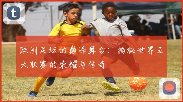 欧洲足坛的巅峰舞台：揭秘世界五大联赛的荣耀与传奇